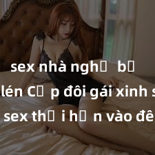 sex nhà nghỉ bị quay lén Cặp đôi gái xinh sex thổi hồn vào đêm muộn