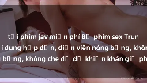 tải phim jav miễn phí Bộ phim sex Trung Quốc gây sốt: Nội dung hấp dẫn, diễn viên nóng bỏng, không che đủ độ khiến khán giả phát cuồng!