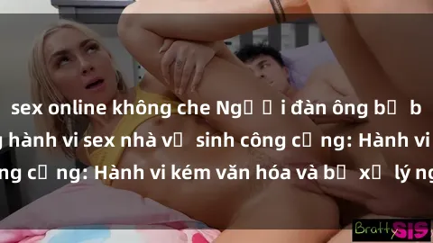 sex online không che Người đàn ông bị bắt quả tang trong hành vi sex nhà vệ sinh công cộng: Hành vi kém văn hóa và bị xử lý nghiêm
