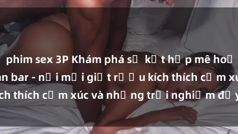 phim sex 3P Khám phá sự kết hợp mê hoặc giữa sex và quán bar - nơi mỗi giọt rượu kích thích cảm xúc và những trải nghiệm đầy thú vị.