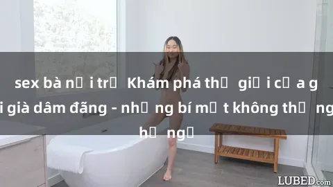 sex bà nội trợ Khám phá thế giới của gái già dâm đãng - những bí mật không thể ngờ