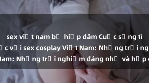 sex việt nam bị hiếp dâm Cuộc sống tình dục đầy màu sắc với sex cosplay Việt Nam: Những trải nghiệm đáng nhớ và hấp dẫn