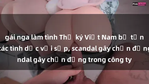 gái nga làm tình Thư ký Việt Nam bị tốn tiền khi hợp tác tình dục với sếp, scandal gây chấn động trong công ty