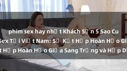 phim sex hay nhất Khách Sạn 5 Sao Cung Cấp Dịch Vụ Sex Tại Việt Nam: Sự Kết Hợp Hoàn Hảo Giữa Sang Trọng và Hấp Dẫn!