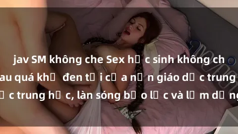 jav SM không che Sex học sinh không che: Sự thật đằng sau quá khứ đen tối của nền giáo dục trung học, làn sóng bạo lực và lạm dụng người trẻ.