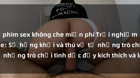 phim sex không che miễn phí Trải nghiệm sex BDSM không che: Sự hứng khởi và thú vị từ những trò chơi tình dục đầy kích thích và lôi cuốn