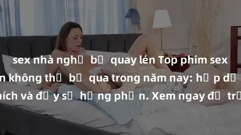 sex nhà nghỉ bị quay lén Top phim sex hay nhất mà bạn không thể bỏ qua trong năm nay: hấp dẫn, kích thích và đầy sự hưng phấn. Xem ngay để trải nghiệm cảm giác độc đáo!