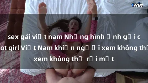 sex gái việt nam Những hình ảnh gợi cảm của hot girl Việt Nam khiến người xem không thể rời mắt