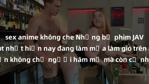 sex anime không che Những bộ phim JAV idol không che hot nhất hiện nay đang làm mưa làm gió trên mạng, hấp dẫn không chỉ người hâm mộ mà còn cả những ai mới tìm hiểu về thể loại này!