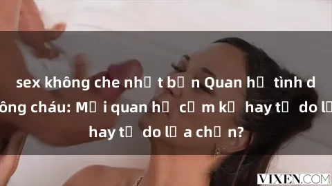 sex không che nhật bản Quan hệ tình dục giữa ông cháu: Mối quan hệ cấm kỵ hay tự do lựa chọn?