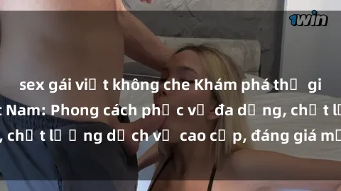 sex gái việt không che Khám phá thế giới của gái gọi Việt Nam: Phong cách phục vụ đa dạng, chất lượng dịch vụ cao cấp, đáng giá mọi khoản chi phí