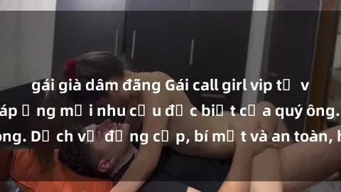 gái già dâm đãng Gái call girl vip tư vấn chuyên nghiệp, đáp ứng mọi nhu cầu đặc biệt của quý ông. Dịch vụ đẳng cấp, bí mật và an toàn, hãy tìm hiểu ngay!