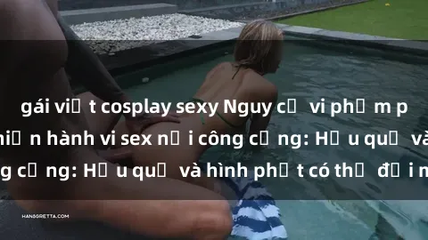 gái việt cosplay sexy Nguy cơ vi phạm pháp luật khi thực hiện hành vi sex nơi công cộng: Hậu quả và hình phạt có thể đối mặt