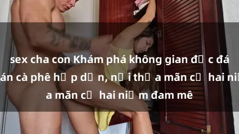 sex cha con Khám phá không gian độc đáo tại sex quán cà phê hấp dẫn, nơi thỏa mãn cả hai niềm đam mê