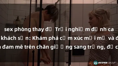 sex phòng thay đồ Trải nghiệm đỉnh cao tình yêu tại sex khách sạn: Khám phá cảm xúc mới mẻ và đam mê trên chăn giường sang trọng, độc đáo, không giới hạn.
