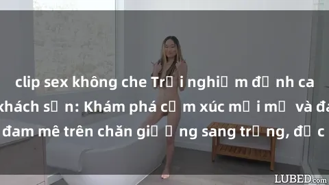 clip sex không che Trải nghiệm đỉnh cao tình yêu tại sex khách sạn: Khám phá cảm xúc mới mẻ và đam mê trên chăn giường sang trọng, độc đáo, không giới hạn.