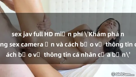 sex jav full HD miễn phí 'Khám phá nguy cơ của việc sử dụng sex camera ẩn và cách bảo vệ thông tin cá nhân của bạn'