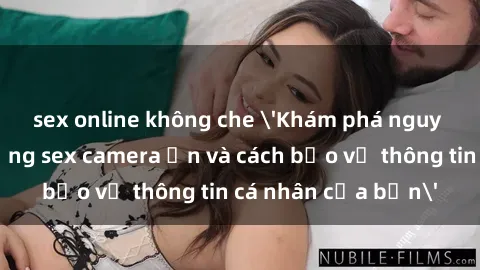 sex online không che 'Khám phá nguy cơ của việc sử dụng sex camera ẩn và cách bảo vệ thông tin cá nhân của bạn'