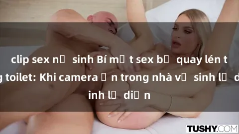 clip sex nữ sinh Bí mật sex bị quay lén trong toilet: Khi camera ẩn trong nhà vệ sinh lộ diện
