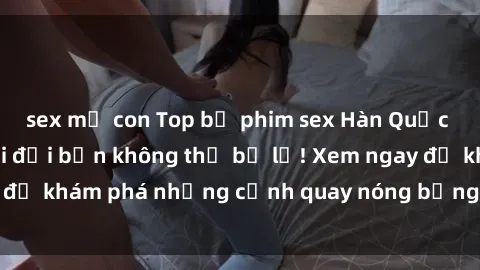 sex mẹ con Top bộ phim sex Hàn Quốc hot nhất mọi thời đại bạn không thể bỏ lỡ! Xem ngay để khám phá những cảnh quay nóng bỏng, đầy nghẹt thở!