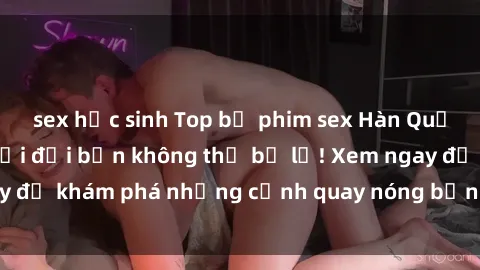 sex học sinh Top bộ phim sex Hàn Quốc hot nhất mọi thời đại bạn không thể bỏ lỡ! Xem ngay để khám phá những cảnh quay nóng bỏng, đầy nghẹt thở!