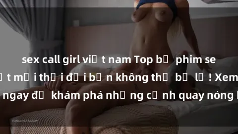 sex call girl việt nam Top bộ phim sex Hàn Quốc hot nhất mọi thời đại bạn không thể bỏ lỡ! Xem ngay để khám phá những cảnh quay nóng bỏng, đầy nghẹt thở!