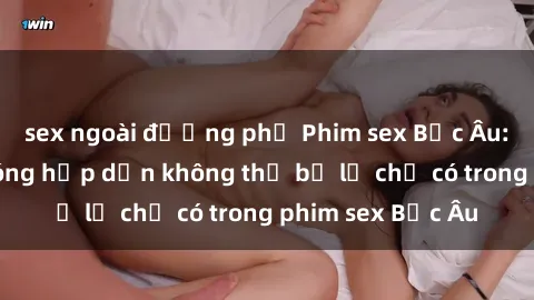 sex ngoài đường phố Phim sex Bắc Âu: Những cảnh nóng hấp dẫn không thể bỏ lỡ chỉ có trong phim sex Bắc Âu