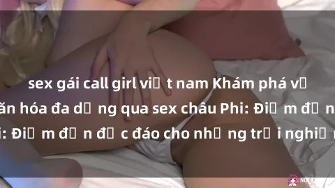 sex gái call girl việt nam Khám phá vẻ đẹp tự nhiên và văn hóa đa dạng qua sex châu Phi: Điểm đến độc đáo cho những trải nghiệm khó quên