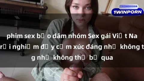 phim sex bạo dâm nhóm Sex gái Việt Nam có con: Trải nghiệm đầy cảm xúc đáng nhớ không thể bỏ qua