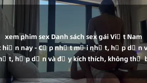 xem phim sex Danh sách sex gái Việt Nam sinh viên hot nhất hiện nay - Cập nhật mới nhất, hấp dẫn và đầy kích thích, không thể bỏ qua!