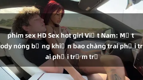 phim sex HD Sex hot girl Việt Nam: Mặt xinh, body nóng bỏng khiến bao chàng trai phải trầm trồ