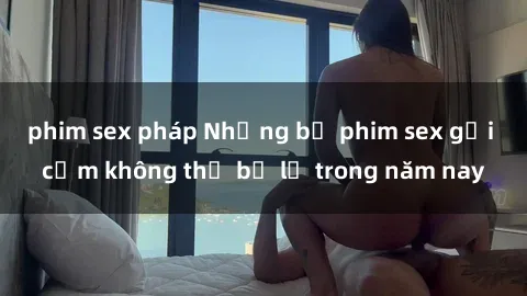 phim sex pháp Những bộ phim sex gợi cảm không thể bỏ lỡ trong năm nay