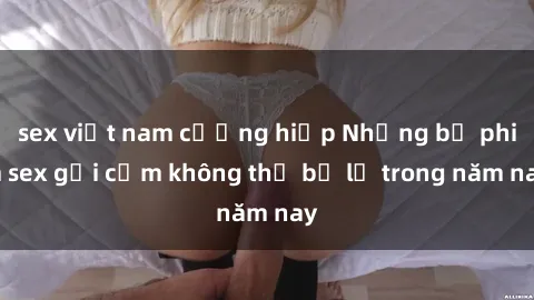 sex việt nam cưỡng hiếp Những bộ phim sex gợi cảm không thể bỏ lỡ trong năm nay