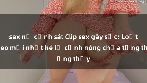 sex nữ cảnh sát Clip sex gây sốc: Loạt video mới nhất hé lộ cảnh nóng chưa từng thấy