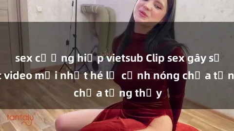sex cưỡng hiếp vietsub Clip sex gây sốc: Loạt video mới nhất hé lộ cảnh nóng chưa từng thấy