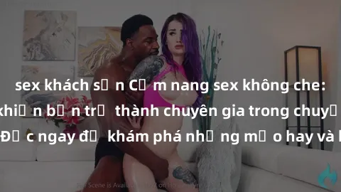 sex khách sạn Cẩm nang sex không che: Những bí quyết khiến bạn trở thành chuyên gia trong chuyện ấy! Đọc ngay để khám phá những mẹo hay và bí quyết tình dục không che.