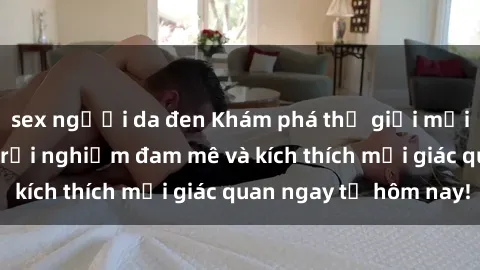 sex người da đen Khám phá thế giới mới của sex online: trải nghiệm đam mê và kích thích mọi giác quan ngay từ hôm nay!