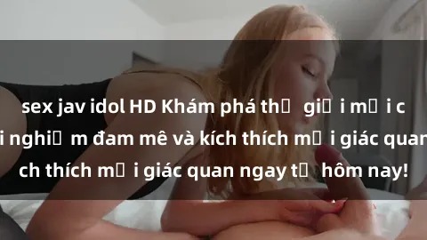 sex jav idol HD Khám phá thế giới mới của sex online: trải nghiệm đam mê và kích thích mọi giác quan ngay từ hôm nay!