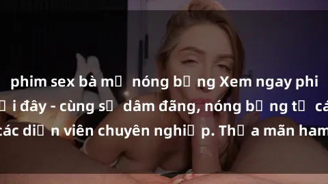 phim sex bà mẹ nóng bỏng Xem ngay phim sex miễn phí tại đây - cùng sự dâm đãng, nóng bỏng từ các diễn viên chuyên nghiệp. Thỏa mãn ham muốn ngay hôm nay!