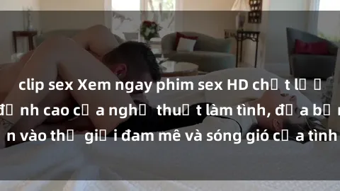 clip sex Xem ngay phim sex HD chất lượng cao không che, đỉnh cao của nghệ thuật làm tình, đưa bạn vào thế giới đam mê và sóng gió của tình yêu không giới hạn.