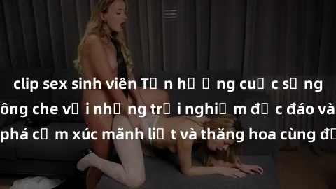 clip sex sinh viên Tận hưởng cuộc sống tình dục online không che với những trải nghiệm độc đáo và mới lạ. Khám phá cảm xúc mãnh liệt và thăng hoa cùng đối tác tại các trang web chuyên nghiệp.