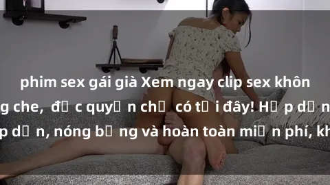 phim sex gái già Xem ngay clip sex không che cực hot, không che,  độc quyền chỉ có tại đây! Hấp dẫn, nóng bỏng và hoàn toàn miễn phí, không thể bỏ qua!