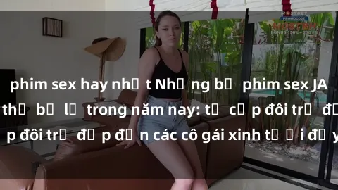phim sex hay nhất Những bộ phim sex JAV hot nhất không thể bỏ lỡ trong năm nay: từ cặp đôi trẻ đẹp đến các cô gái xinh tươi đầy sức hút.