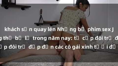 khách sạn quay lén Những bộ phim sex JAV hot nhất không thể bỏ lỡ trong năm nay: từ cặp đôi trẻ đẹp đến các cô gái xinh tươi đầy sức hút.
