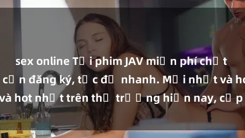 sex online Tải phim JAV miễn phí chất lượng cao, không cần đăng ký, tốc độ nhanh. Mới nhất và hot nhất trên thị trường hiện nay, cập nhật hàng ngày.