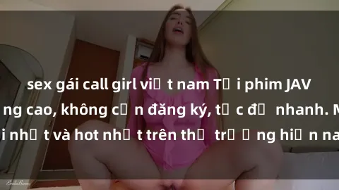 sex gái call girl việt nam Tải phim JAV miễn phí chất lượng cao, không cần đăng ký, tốc độ nhanh. Mới nhất và hot nhất trên thị trường hiện nay, cập nhật hàng ngày.