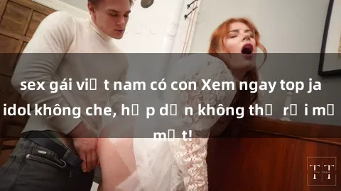 sex gái việt nam có con Xem ngay top jav idol không che, hấp dẫn không thể rời mắt!