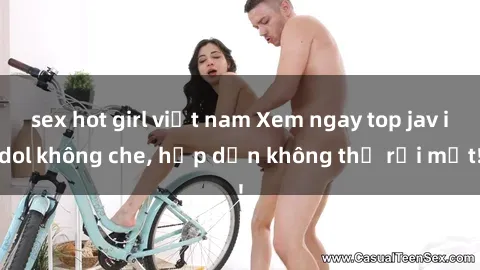 sex hot girl việt nam Xem ngay top jav idol không che, hấp dẫn không thể rời mắt!