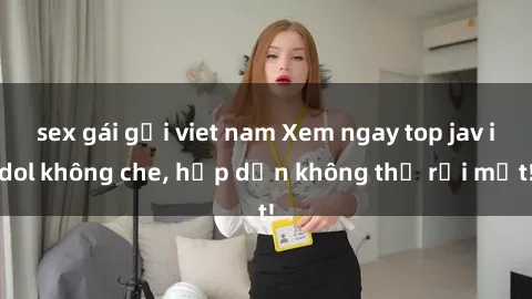 sex gái gọi viet nam Xem ngay top jav idol không che, hấp dẫn không thể rời mắt!