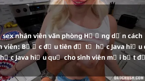 sex nhân viên văn phòng Hướng dẫn cách học Java cho sinh viên: Bước đầu tiên để tự học Java hiệu quả cho sinh viên mới bắt đầu là gì?